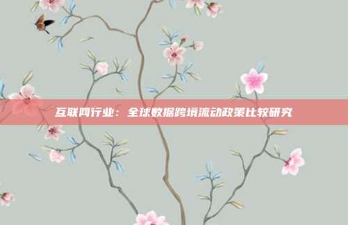 互联网行业:全球数据跨境流动政策比较研究