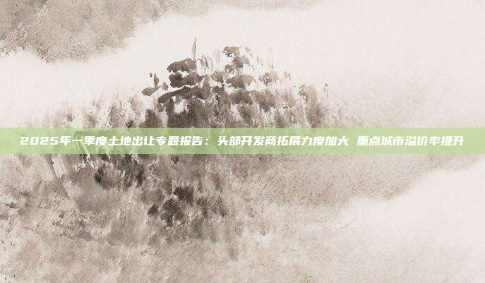 2025年一季度土地出让专题报告:头部开发商拓展力度加大 重点城市溢价率提升