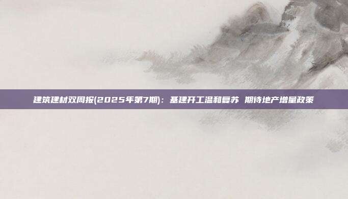 建筑建材双周报(2025年第7期):基建开工温和复苏 期待地产增量政策