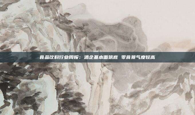 食品饮料行业周报:酒企基本面筑底 零食景气度较高