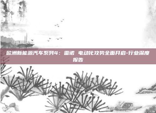 欧洲新能源汽车系列4:雷诺 电动化攻势全面开启-行业深度报告