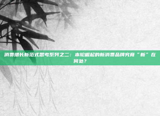 消费增长新范式思考系列之二:本轮崛起的新消费品牌究竟“新”在何处?