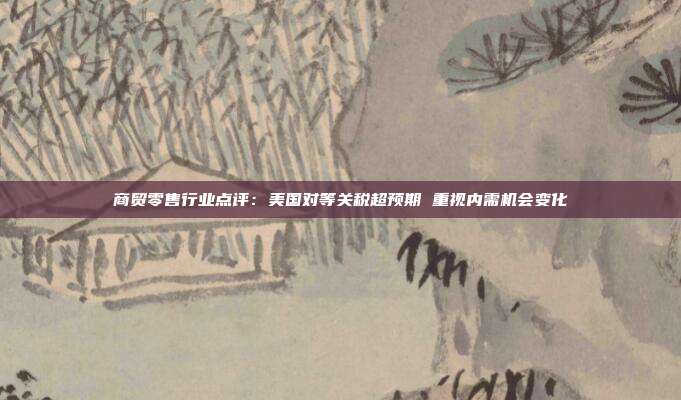 商贸零售行业点评:美国对等关税超预期 重视内需机会变化