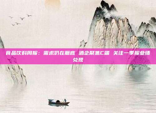 食品饮料周报:需求仍在磨底 酒企聚焦C端 关注一季报业绩兑现