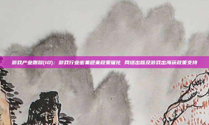 游戏产业跟踪(10):游戏行业密集迎来政策催化 网络出版及游戏出海获政策支持