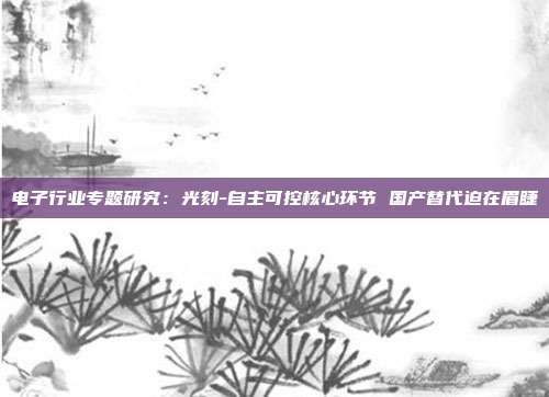 电子行业专题研究:光刻-自主可控核心环节 国产替代迫在眉睫