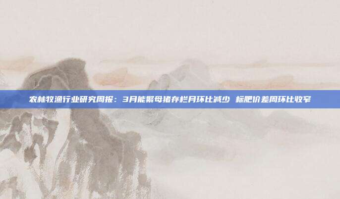 农林牧渔行业研究周报:3月能繁母猪存栏月环比减少 标肥价差周环比收窄