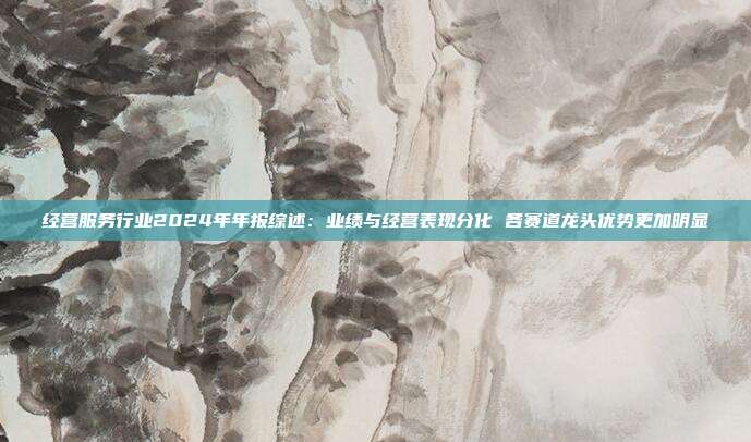 经营服务行业2024年年报综述:业绩与经营表现分化 各赛道龙头优势更加明显