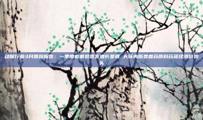 动保行业3月跟踪报告:一季度疫苗批签发增长显著 大环内酯类兽药原料药延续涨价势头