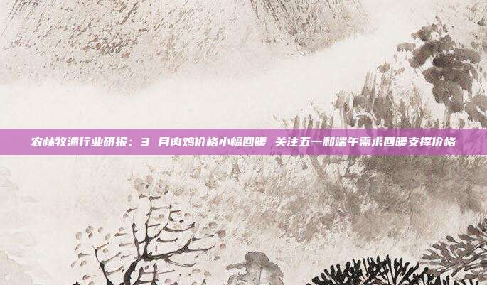 农林牧渔行业研报:3 月肉鸡价格小幅回暖 关注五一和端午需求回暖支撑价格