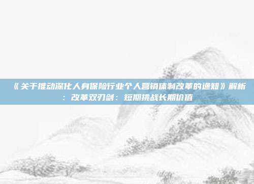 《关于推动深化人身保险行业个人营销体制改革的通知》解析:改革双刃剑:短期挑战长期价值
