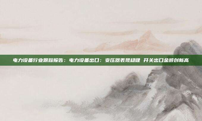 电力设备行业跟踪报告:电力设备出口:变压器表现稳健 开关出口金额创新高