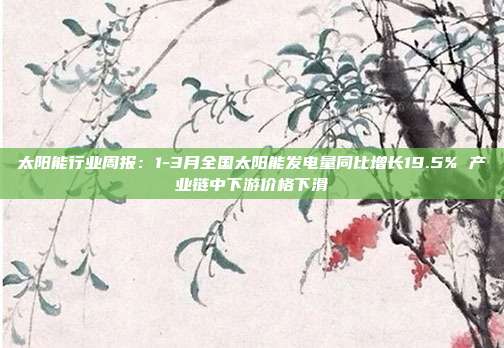太阳能行业周报:1-3月全国太阳能发电量同比增长19.5% 产业链中下游价格下滑