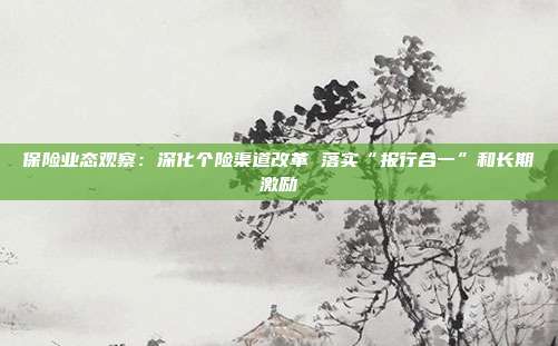 保险业态观察:深化个险渠道改革 落实“报行合一”和长期激励