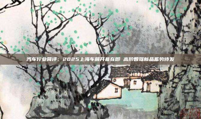汽车行业简评:2025上海车展开幕在即 高阶智驾新品蓄势待发