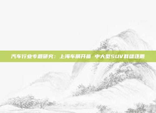 汽车行业专题研究:上海车展开幕 中大型SUV群雄逐鹿