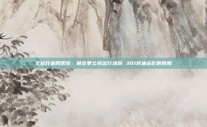 交运行业周观察:展会季公商出行活跃 301对油运影响有限