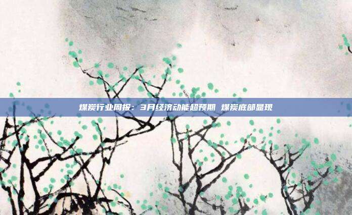 煤炭行业周报:3月经济动能超预期 煤炭底部显现