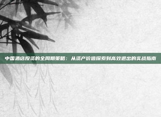 中国酒店投资的全周期策略：从资产价值探索到高效退出的实战指南