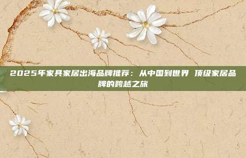 2025年家具家居出海品牌推荐：从中国到世界 顶级家居品牌的跨越之旅