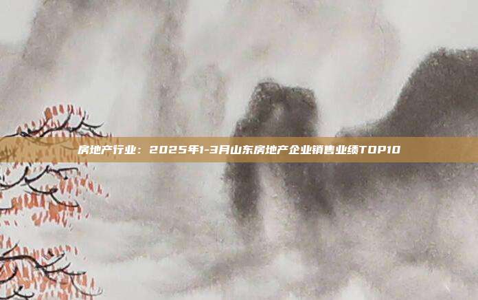 房地产行业：2025年1-3月山东房地产企业销售业绩TOP10