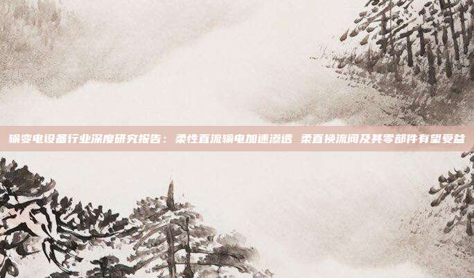 输变电设备行业深度研究报告:柔性直流输电加速渗透 柔直换流阀及其零部件有望受益