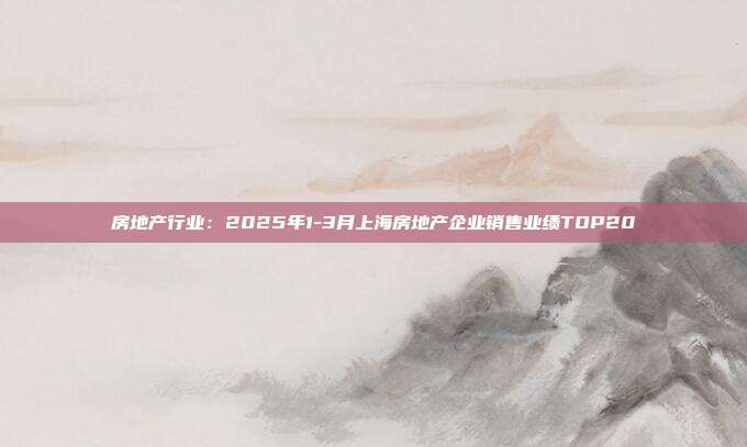 房地产行业：2025年1-3月上海房地产企业销售业绩TOP20