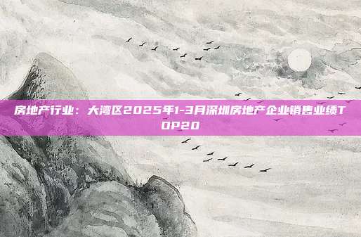 房地产行业:大湾区2025年1-3月深圳房地产企业销售业绩TOP20