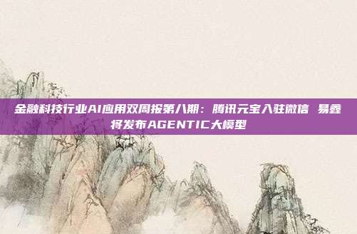 金融科技行业AI应用双周报第八期:腾讯元宝入驻微信 易鑫将发布AGENTIC大模型