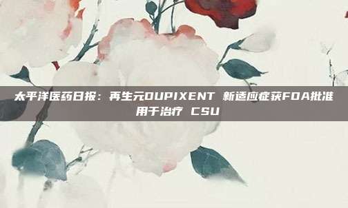 太平洋医药日报:再生元DUPIXENT 新适应症获FDA批准 用于治疗 CSU