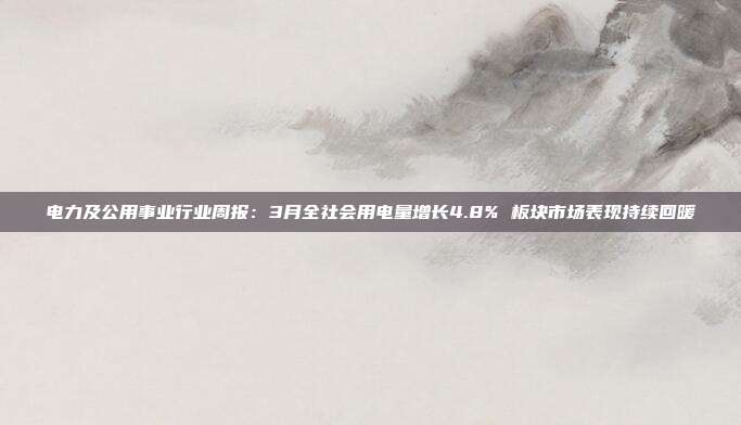 电力及公用事业行业周报:3月全社会用电量增长4.8% 板块市场表现持续回暖