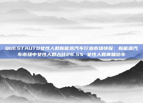 QUESTAUTO女性人群新能源汽车行业市场快报:新能源汽车市场中女性人群占比26.5% 女性人群青睐轿车