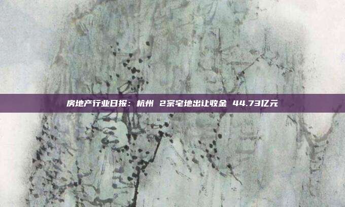 房地产行业日报:杭州 2宗宅地出让收金 44.73亿元