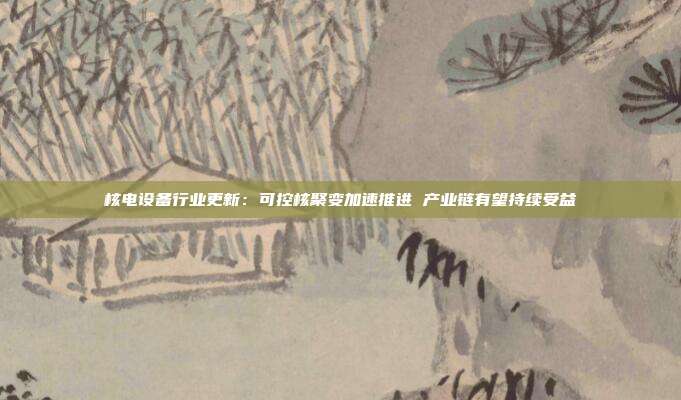 核电设备行业更新:可控核聚变加速推进 产业链有望持续受益