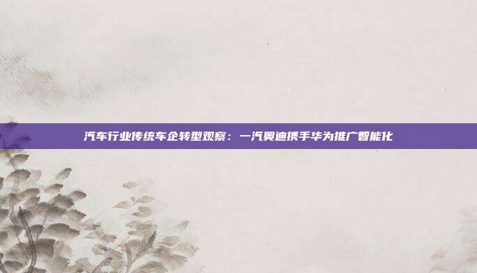 汽车行业传统车企转型观察:一汽奥迪携手华为推广智能化