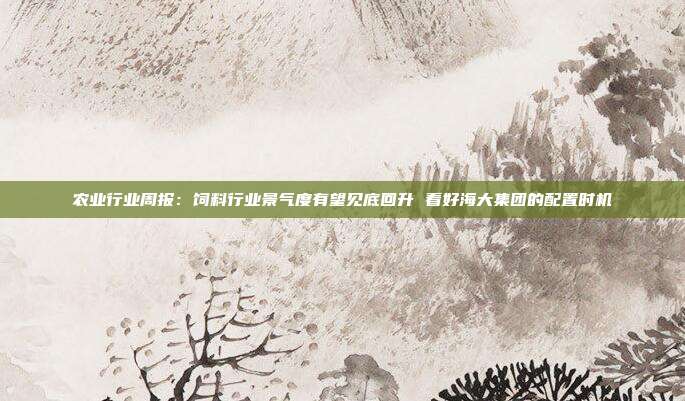 农业行业周报:饲料行业景气度有望见底回升 看好海大集团的配置时机