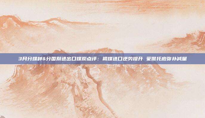 3月分煤种&分国别进出口煤炭点评:褐煤进口逆势提升 蒙俄托底弥补减量