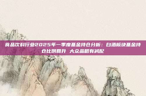 食品饮料行业2025年一季度基金持仓分析:白酒板块基金持仓比例回升 大众品略有减配