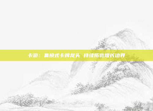 卡游：集换式卡牌龙头 持续拓宽增长边界