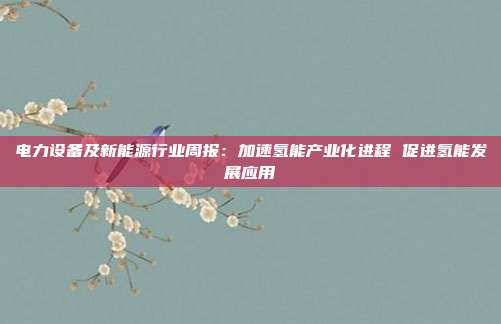 电力设备及新能源行业周报:加速氢能产业化进程 促进氢能发展应用
