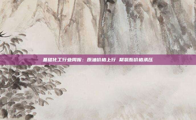 基础化工行业周报:原油价格上行 聚氨酯价格承压