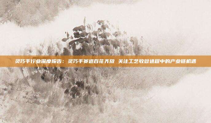 灵巧手行业深度报告:灵巧手赛道百花齐放 关注工艺收敛进程中的产业链机遇