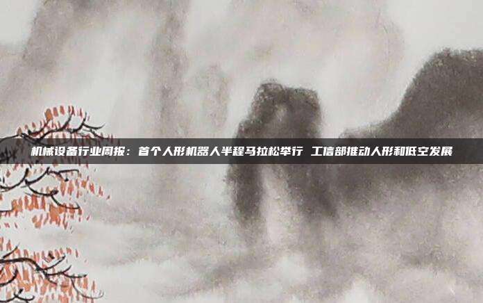 机械设备行业周报:首个人形机器人半程马拉松举行 工信部推动人形和低空发展