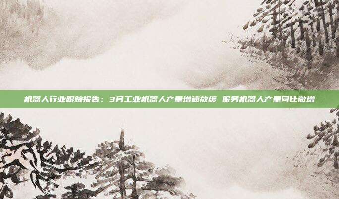 机器人行业跟踪报告:3月工业机器人产量增速放缓 服务机器人产量同比微增