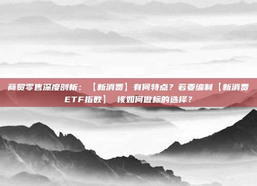 商贸零售深度剖析:【新消费】有何特点?若要编制【新消费ETF指数】 该如何做标的选择?