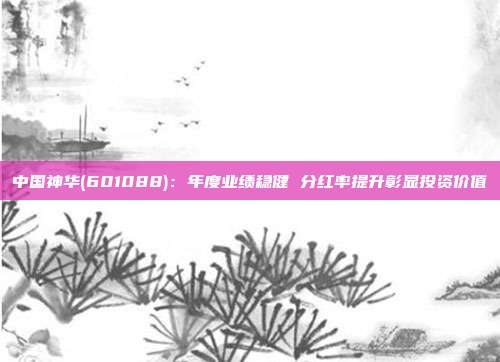 中国神华(601088):年度业绩稳健 分红率提升彰显投资价值