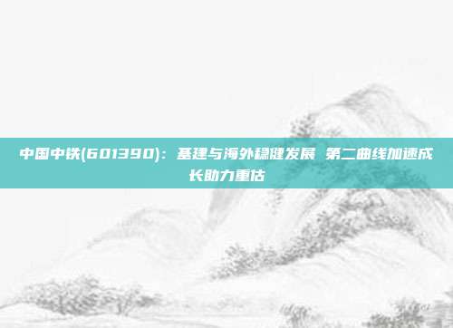 中国中铁(601390):基建与海外稳健发展 第二曲线加速成长助力重估