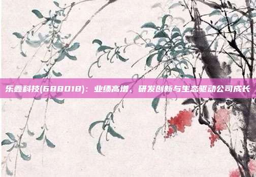 乐鑫科技(688018):业绩高增、研发创新与生态驱动公司成长