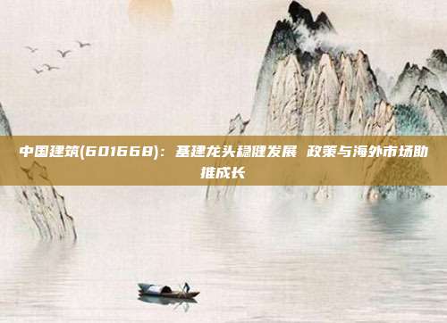 中国建筑(601668):基建龙头稳健发展 政策与海外市场助推成长
