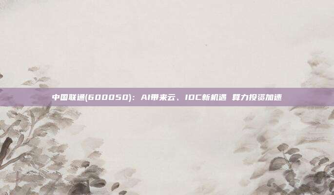 中国联通(600050):AI带来云、IDC新机遇 算力投资加速